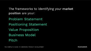 The frameworks to identifying your market position are your: Problem Statement Positioning Statement, Value Proposition, Business Model, Pitch