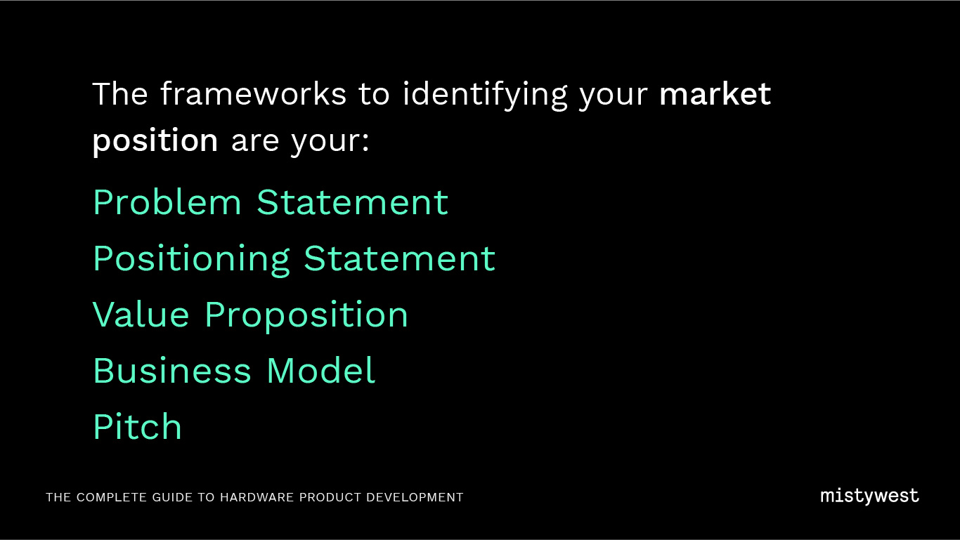 The frameworks to identifying your market position are your: Problem Statement Positioning Statement, Value Proposition, Business Model, Pitch