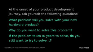 At the onset of your product development journey, ask yourself the following questions: What problem will you solve with your new hardware product? Why do you want to solve this problem? If the problem takes 10 years to solve, do you still want to try to solve it?
