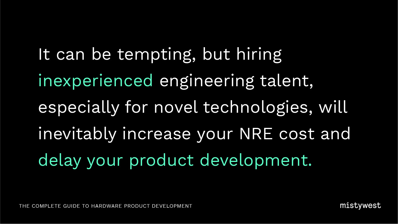 It can be tempting, but hiring inexperienced engineering talent, especially for novel technologies, will inevitably increase your NRE cost and delay your product development. 